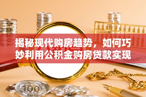 楠西揭秘现代购房趋势，如何巧妙利用公积金购房贷款实现置业梦想