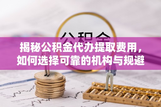 楠西揭秘公积金代办提取费用，如何选择可靠的机构与规避潜在风险