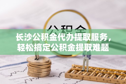 楠西长沙公积金代办提取服务，轻松搞定公积金提取难题