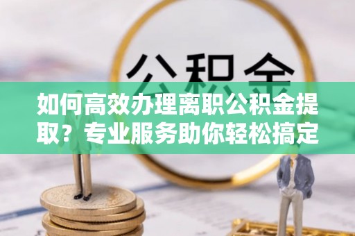 楠西如何高效办理离职公积金提取？专业服务助你轻松搞定