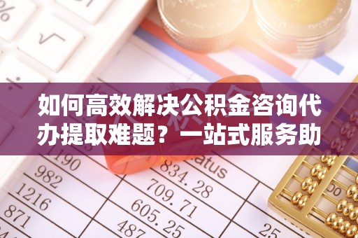 楠西如何高效解决公积金咨询代办提取难题？一站式服务助您轻松搞定
