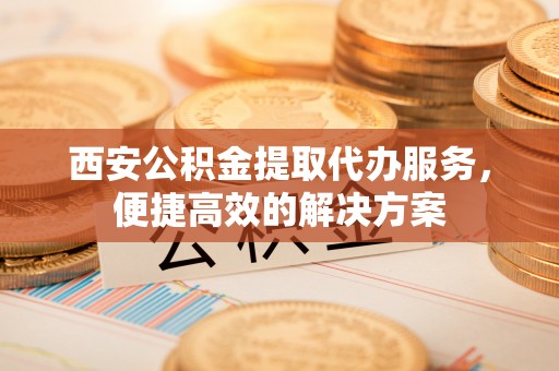 楠西西安公积金提取代办服务，便捷高效的解决方案