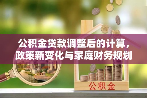 楠西公积金贷款调整后的计算，政策新变化与家庭财务规划