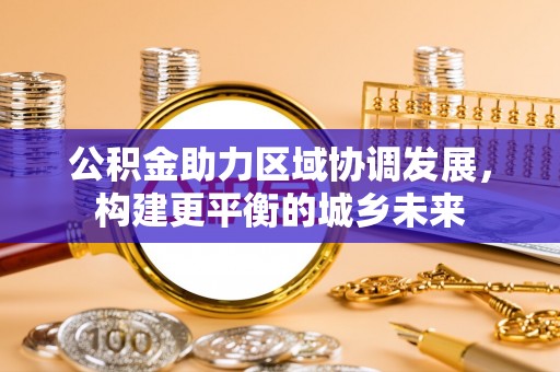 楠西公积金助力区域协调发展，构建更平衡的城乡未来