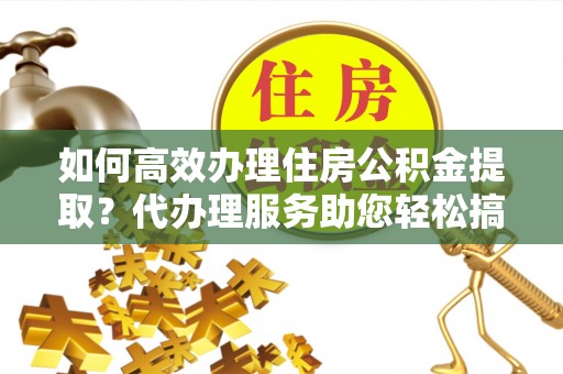 楠西如何高效办理住房公积金提取？代办理服务助您轻松搞定
